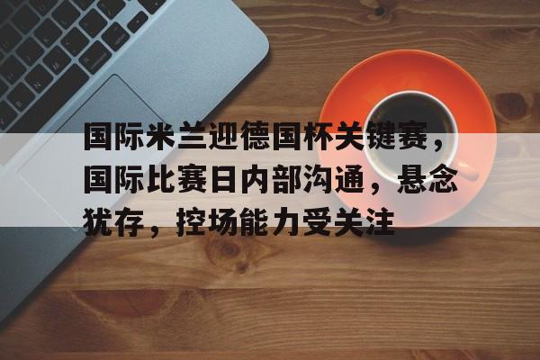 九游-包含国际米兰迎德国杯关键赛，国际比赛日内部沟通，悬念犹存，控场能力受关注的词条