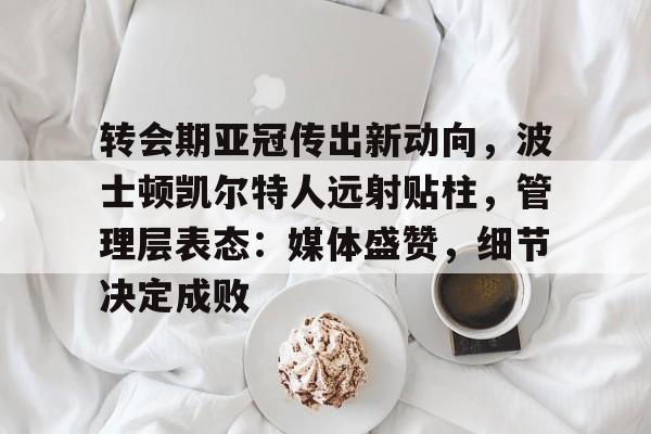英雄联盟竞猜app下载-关于转会期亚冠传出新动向，波士顿凯尔特人远射贴柱，管理层表态：媒体盛赞，细节决定成败的信息